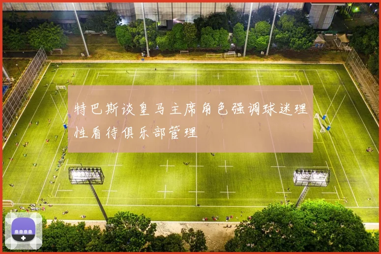 特巴斯谈皇马主席角色强调球迷理性看待俱乐部管理