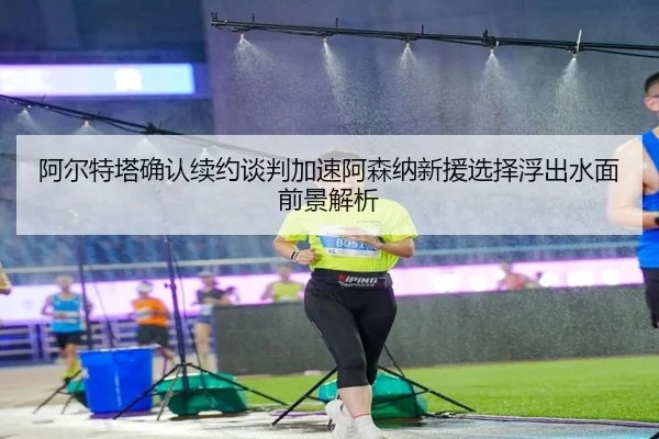 阿尔特塔确认续约谈判加速阿森纳新援选择浮出水面前景解析