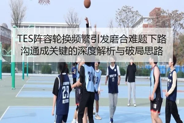 TES阵容轮换频繁引发磨合难题下路沟通成关键的深度解析与破局思路