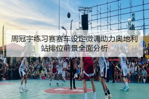 周冠宇练习赛赛车设定微调助力奥地利站排位前景全面分析