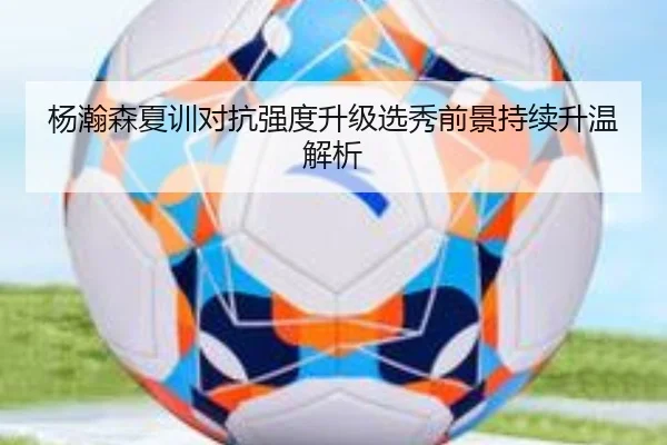 杨瀚森夏训对抗强度升级选秀前景持续升温解析