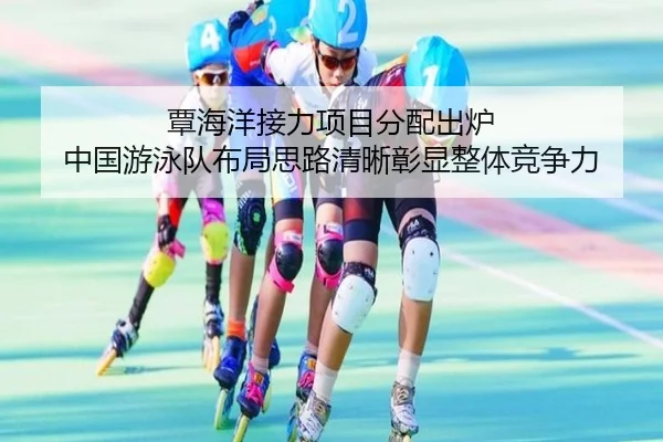 覃海洋接力项目分配出炉 中国游泳队布局思路清晰彰显整体竞争力