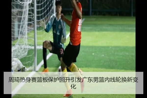 周琦热身赛篮板保护回升引发广东男篮内线轮换新变化