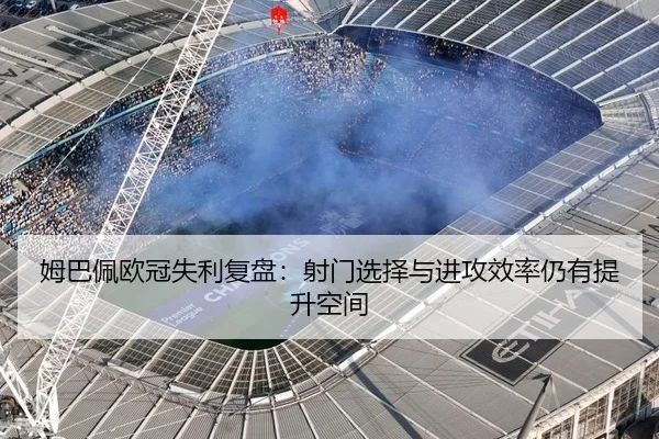 姆巴佩欧冠失利复盘：射门选择与进攻效率仍有提升空间